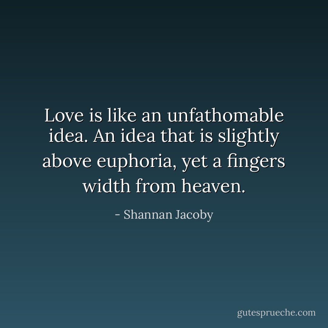 Love is like an unfathomable idea. An idea that is slightly above euphoria, yet a fingers width from heaven. - Shannan Jacoby