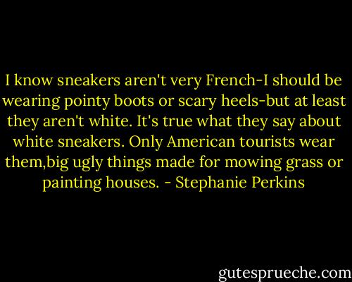 I know sneakers aren't very French-I should be wearing pointy boots or scary heels-but at least they aren't white. It's true what they say about white sneakers. Only American tourists wear them,big ugly things made for mowing grass or painting houses. - Stephanie Perkins