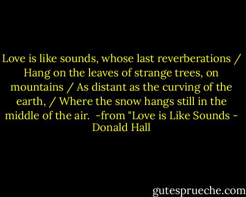 Love is like sounds, whose last reverberations / Hang on the leaves of strange trees, on mountains / As distant as the curving of the earth, / Where the snow hangs still in the middle of the air.<br /><br />-from "Love is Like Sounds - Donald Hall