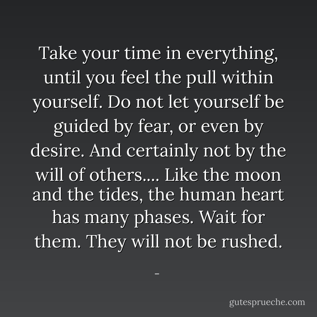 Take your time in everything, until you feel the pull within yourself. Do not let yourself be guided by fear, or even by desire. And certainly not by the will of others.... Like the moon and the tides, the human heart has many phases. Wait for them. They will not be rushed. - 