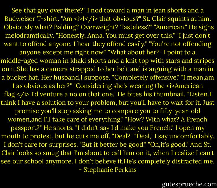 See that guy over there?" I nod toward a man in jean shorts and a Budweiser T-shirt. "Am <i>I</i> that obvious?"<br />St. Clair squints at him. "Obviously what? Balding? Overweight? Tasteless?"<br />"American."<br />He sighs melodramtically. "Honestly, Anna. You must get over this."<br />"I just don't want to offend anyone. I hear they offend easily."<br />"You're not offending anyone except me right now."<br />"What about her?" I point to a middle-aged woman in khaki shorts and a knit top with stars and stripes on it.She has a camera strapped to her belt and is arguing with a man in a bucket hat. Her husband,I suppose.<br />"Completely offensive."<br />"I mean,am I as obvious as her?"<br />"Considering she's wearing the <i>American flag,</i> I'd venture a no on that one." He bites his thumbnail. "Listen.I think I have a solution to your problem, but you'll have to wait for it. Just promise you'll stop asking me to compare you to fifty-year-old women,and I'll take care of everything."<br />"How? With what? A French passport?"<br />He snorts. "I didn't say I'd make you French." I open my mouth to protest, but he cuts me off. "Deal?"<br />"Deal," I say uncomfortably. I don't care for surprises. "But it better be good."<br />"Oh,it's good." And St. Clair looks so smug that I'm about to call him on it, when I realize I can't see our school anymore.<br />I don't believe it.He's completely distracted me. - Stephanie Perkins