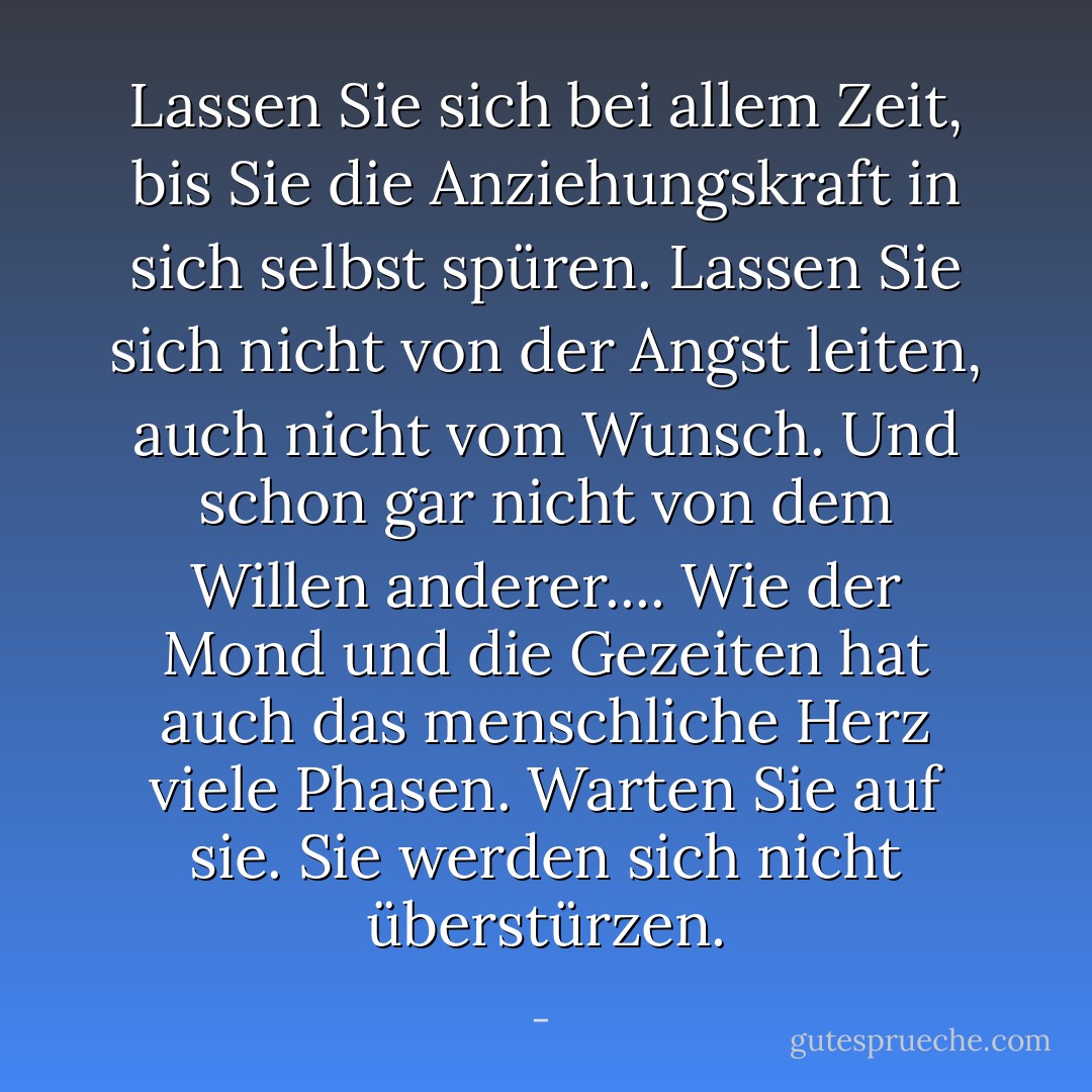 Lassen Sie sich bei allem Zeit, bis Sie die Anziehungskraft in sich selbst spüren. Lassen Sie sich nicht von der Angst leiten, auch nicht vom Wunsch. Und schon gar nicht von dem Willen anderer.... Wie der Mond und die Gezeiten hat auch das menschliche Herz viele Phasen. Warten Sie auf sie. Sie werden sich nicht überstürzen. - <