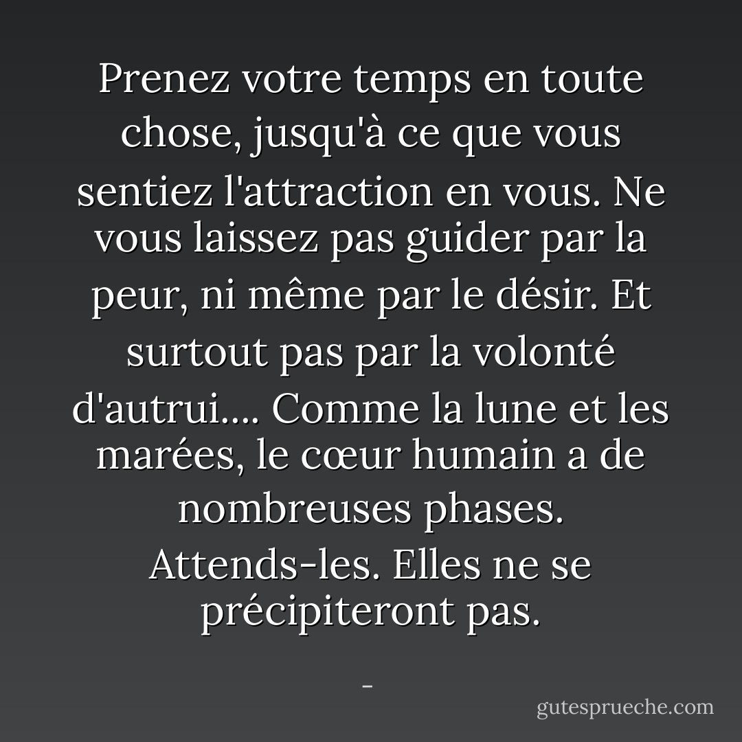 Prenez votre temps en toute chose, jusqu'à ce que vous sentiez l'attraction en vous. Ne vous laissez pas guider par la peur, ni même par le désir. Et surtout pas par la volonté d'autrui.... Comme la lune et les marées, le cœur humain a de nombreuses phases. Attends-les. Elles ne se précipiteront pas. - 