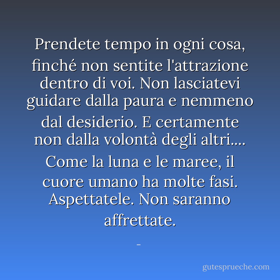 Prendete tempo in ogni cosa, finché non sentite l'attrazione dentro di voi. Non lasciatevi guidare dalla paura e nemmeno dal desiderio. E certamente non dalla volontà degli altri.... Come la luna e le maree, il cuore umano ha molte fasi. Aspettatele. Non saranno affrettate. - 