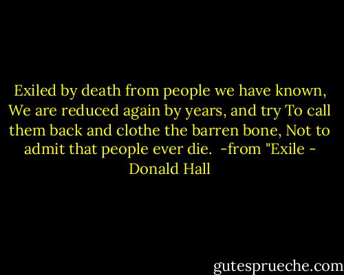 Exiled by death from people we have known,<br />We are reduced again by years, and try<br />To call them back and clothe the barren bone,<br />Not to admit that people ever die.<br /><br />-from "Exile - Donald Hall