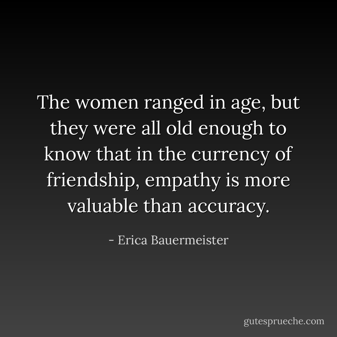The women ranged in age, but they were all old enough to know that in the currency of friendship, empathy is more valuable than accuracy. - Erica Bauermeister