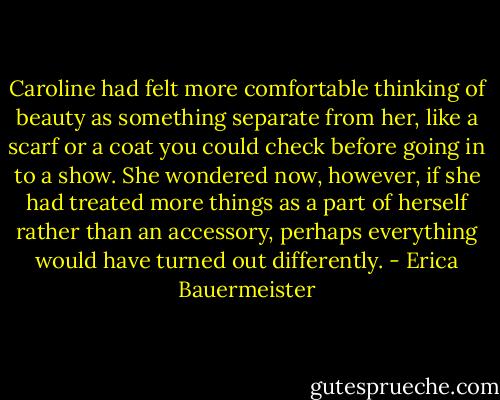 Caroline had felt more comfortable thinking of beauty as something separate from her, like a scarf or a coat you could check before going in to a show. She wondered now, however, if she had treated more things as a part of herself rather than an accessory, perhaps everything would have turned out differently. - Erica Bauermeister
