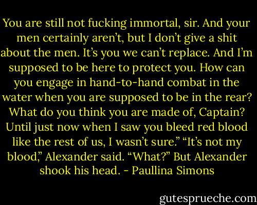 You are still not fucking immortal, sir. And your men certainly aren’t, but I don’t give a shit about the men. It’s you we can’t replace. And I’m supposed to be here to protect you. How can you engage in hand-to-hand combat in the water when you are supposed to be in the rear? What do you think you are made of, Captain? Until just now when I saw you bleed red blood like the rest of us, I wasn’t sure.”<br />“It’s not my blood,” Alexander said.<br />“What?”<br />But Alexander shook his head. - Paullina Simons