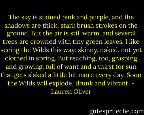 The sky is stained pink and purple, and the shadows are thick, stark brush strokes on the ground. But the air is still warm, and several trees are crowned with tiny green leaves.<br />I like seeing the Wilds this way: skinny, naked, not yet clothed in spring. But reaching, too, grasping and growing, full of want and a thirst for sun that gets slaked a little bit more every day. Soon the Wilds will explode, drunk and vibrant. - Lauren Oliver
