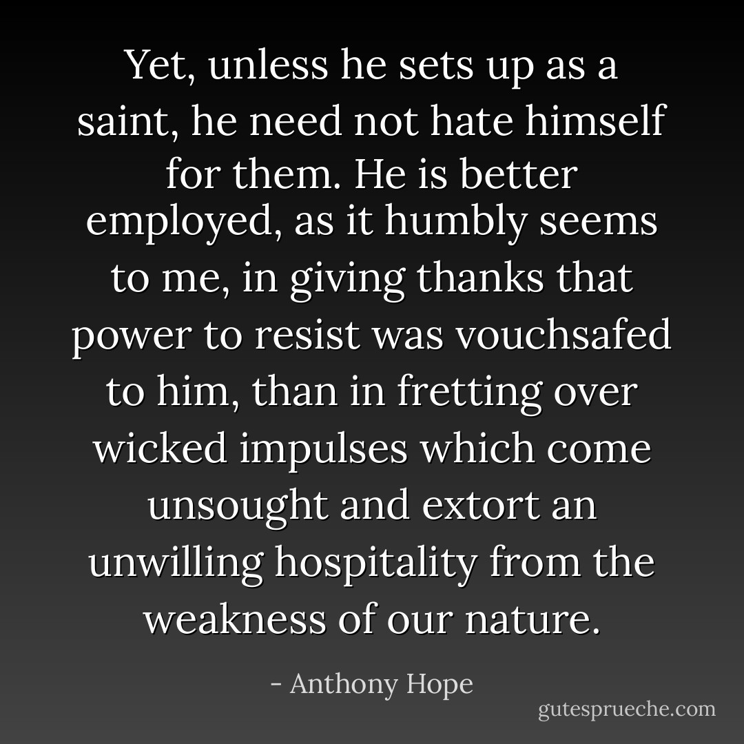 Yet, unless he sets up as a saint, he need not hate himself for them. He is better employed, as it humbly seems to me, in giving thanks that power to resist was vouchsafed to him, than in fretting over wicked impulses which come unsought and extort an unwilling hospitality from the weakness of our nature. - Anthony Hope