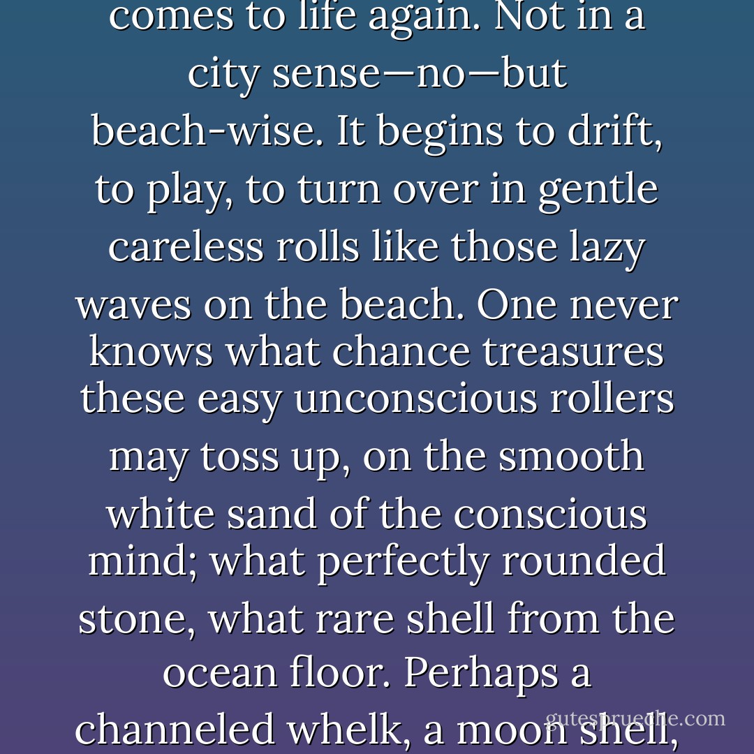 And then, some morning in the second week, the mind wakes, comes to life again. Not in a city sense—no—but beach-wise. It begins to drift, to play, to turn over in gentle careless rolls like those lazy waves on the beach. One never knows what chance treasures these easy unconscious rollers may toss up, on the smooth white sand of the conscious mind; what perfectly rounded stone, what rare shell from the ocean floor. Perhaps a channeled whelk, a moon shell, or even an argonaut. - Anne Morrow Lindbergh