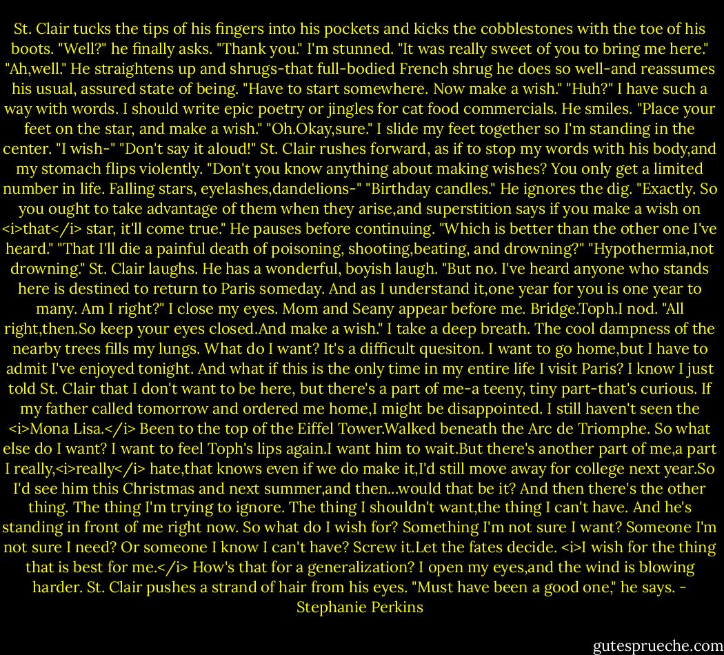 St. Clair tucks the tips of his fingers into his pockets and kicks the cobblestones with the toe of his boots. "Well?" he finally asks.<br />"Thank you." I'm stunned. "It was really sweet of you to bring me here."<br />"Ah,well." He straightens up and shrugs-that full-bodied French shrug he does so well-and reassumes his usual, assured state of being. "Have to start somewhere. Now make a wish."<br />"Huh?" I have such a way with words. I should write epic poetry or jingles for cat food commercials.<br />He smiles. "Place your feet on the star, and make a wish."<br />"Oh.Okay,sure." I slide my feet together so I'm standing in the center. "I wish-"<br />"Don't say it aloud!" St. Clair rushes forward, as if to stop my words with his body,and my stomach flips violently. "Don't you know anything about making wishes? You only get a limited number in life. Falling stars, eyelashes,dandelions-"<br />"Birthday candles."<br />He ignores the dig. "Exactly. So you ought to take advantage of them when they arise,and superstition says if you make a wish on <i>that</i> star, it'll come true." He pauses before continuing. "Which is better than the other one I've heard."<br />"That I'll die a painful death of poisoning, shooting,beating, and drowning?"<br />"Hypothermia,not drowning." St. Clair laughs. He has a wonderful, boyish laugh. "But no. I've heard anyone who stands here is destined to return to Paris someday. And as I understand it,one year for you is one year to many. Am I right?"<br />I close my eyes. Mom and Seany appear before me. Bridge.Toph.I nod.<br />"All right,then.So keep your eyes closed.And make a wish."<br />I take a deep breath. The cool dampness of the nearby trees fills my lungs. What do I want? It's a difficult quesiton.<br />I want to go home,but I have to admit I've enjoyed tonight. And what if this is the only time in my entire life I visit Paris? I know I just told St. Clair that I don't want to be here, but there's a part of me-a teeny, tiny part-that's curious. If my father called tomorrow and ordered me home,I might be disappointed. I still haven't seen the <i>Mona Lisa.</i> Been to the top of the Eiffel Tower.Walked beneath the Arc de Triomphe.<br />So what else do I want?<br />I want to feel Toph's lips again.I want him to wait.But there's another part of me,a part I really,<i>really</i> hate,that knows even if we do make it,I'd still move away for college next year.So I'd see him this Christmas and next summer,and then...would that be it?<br />And then there's the other thing.<br />The thing I'm trying to ignore. The thing I shouldn't want,the thing I can't have.<br />And he's standing in front of me right now.<br />So what do I wish for? Something I'm not sure I want? Someone I'm not sure I need? Or someone I know I can't have?<br />Screw it.Let the fates decide.<br /><i>I wish for the thing that is best for me.</i><br />How's that for a generalization? I open my eyes,and the wind is blowing harder. St. Clair pushes a strand of hair from his eyes. "Must have been a good one," he says. - Stephanie Perkins