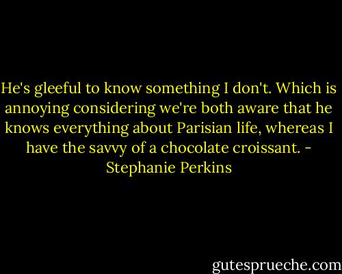He's gleeful to know something I don't. Which is annoying considering we're both aware that he knows everything about Parisian life, whereas I have the savvy of a chocolate croissant. - Stephanie Perkins