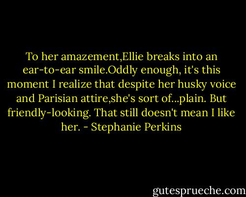 To her amazement,Ellie breaks into an ear-to-ear smile.Oddly enough, it's this moment I realize that despite her husky voice and Parisian attire,she's sort of...plain. But friendly-looking.<br />That still doesn't mean I like her. - Stephanie Perkins