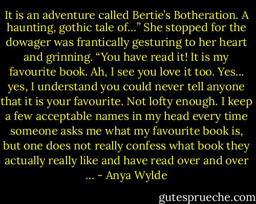 It is an adventure called Bertie’s Botheration. A haunting, gothic tale of…” She stopped for the dowager was frantically gesturing to her heart and grinning.<br />“You have read it! It is my favourite book. Ah, I see you love it too. Yes... yes, I understand you could never tell anyone that it is your favourite. Not lofty enough. I keep a few acceptable names in my head every time someone asks me what my favourite book is, but one does not really confess what book they actually really like and have read over and over … - Anya Wylde