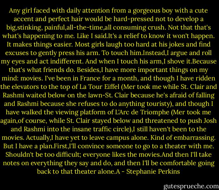 Any girl faced with daily attention from a gorgeous boy with a cute accent and perfect hair would be hard-pressed not to develop a big,stinking, painful,all-the-time,all consuming crush.<br />Not that that's what's happening to me.<br />Like I said.It's a relief to know it won't happen. It makes things easier. Most girls laugh too hard at his jokes and find excuses to gently press his arm. To touch him.Instead,I argue and roll my eyes and act indifferent. And when I touch his arm,I shove it.Because that's what friends do.<br />Besides,I have more important things on my mind: movies.<br />I've been in France for a month, and though I have ridden the elevators to the top of La Tour Eiffel (Mer took me while St. Clair and Rashmi waited below on the lawn-St. Clair because he's afraid of falling and Rashmi because she refuses to do anything touristy), and though I have walked the viewing platform of L'Arc de Triomphe (Mer took me again,of course, while St. Clair stayed below and threatened to push Josh and Rashmi into the insane traffic circle),I still haven't been to the movies.<br />Actually,I have yet to leave campus alone. Kind of embarrassing.<br />But I have a plan.First,I'll convince someone to go to a theater with me. Shouldn't be too difficult; everyone likes the movies.And then I'll take notes on everything they say and do, and then I'll be comfortable going back to that theater alone.A - Stephanie Perkins