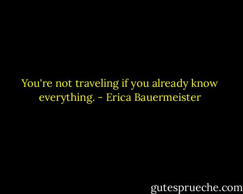 You're not traveling if you already know everything. - Erica Bauermeister
