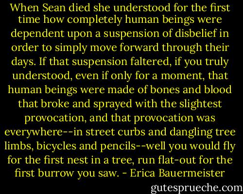When Sean died she understood for the first time how completely human beings were dependent upon a suspension of disbelief in order to simply move forward through their days. If that suspension faltered, if you truly understood, even if only for a moment, that human beings were made of bones and blood that broke and sprayed with the slightest provocation, and that provocation was everywhere--in street curbs and dangling tree limbs, bicycles and pencils--well you would fly for the first nest in a tree, run flat-out for the first burrow you saw. - Erica Bauermeister
