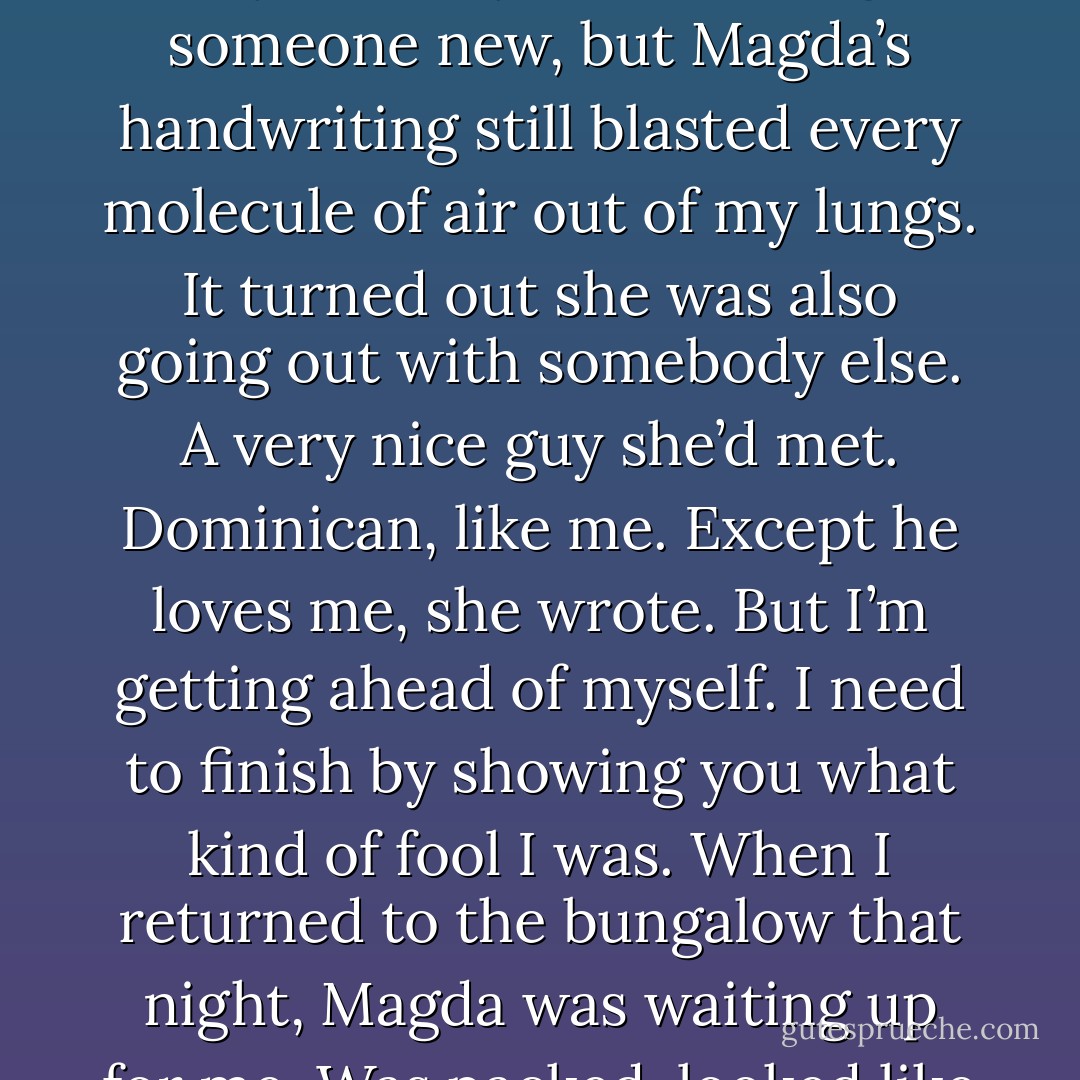 That must have been some serious Island voodoo: the ending I saw in the cave came true. The next day we went back to the United States. Five months later I got a letter from my ex-baby. I was dating someone new, but Magda’s handwriting still blasted every molecule of air out of my lungs.<br />It turned out she was also going out with somebody else. A very nice guy she’d met. Dominican, like me. Except he loves me, she wrote.<br />But I’m getting ahead of myself. I need to finish by showing you what kind of fool I was.<br />When I returned to the bungalow that night, Magda was waiting up for me. Was packed, looked like she’d been bawling.<br />I’m going home tomorrow, she said.<br />I sat down next to her. Took her hand. This can work, I said. All we have to do is try. - Junot Díaz