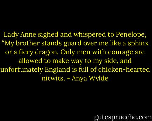 Lady Anne sighed and whispered to Penelope, “My brother stands guard over me like a sphinx or a fiery dragon. Only men with courage are allowed to make way to my side, and unfortunately England is full of chicken-hearted nitwits. - Anya Wylde