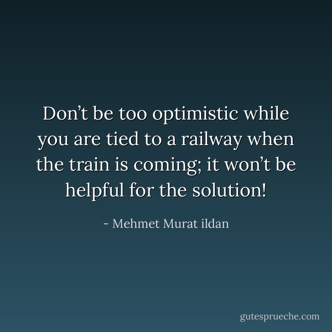 Don’t be too optimistic while you are tied to a railway when the train is coming; it won’t be helpful for the solution! - Mehmet Murat ildan