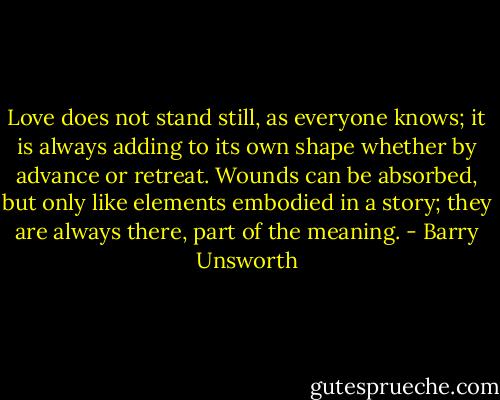 Love does not stand still, as everyone knows; it is always adding to its own shape whether by advance or retreat. Wounds can be absorbed, but only like elements embodied in a story; they are always there, part of the meaning. - Barry Unsworth