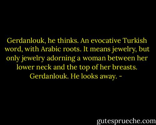 Gerdanlouk, he thinks. An evocative Turkish word, with Arabic roots. It means jewelry, but only jewelry adorning a woman between her lower neck and the top of her breasts. Gerdanlouk. He looks away. - 
