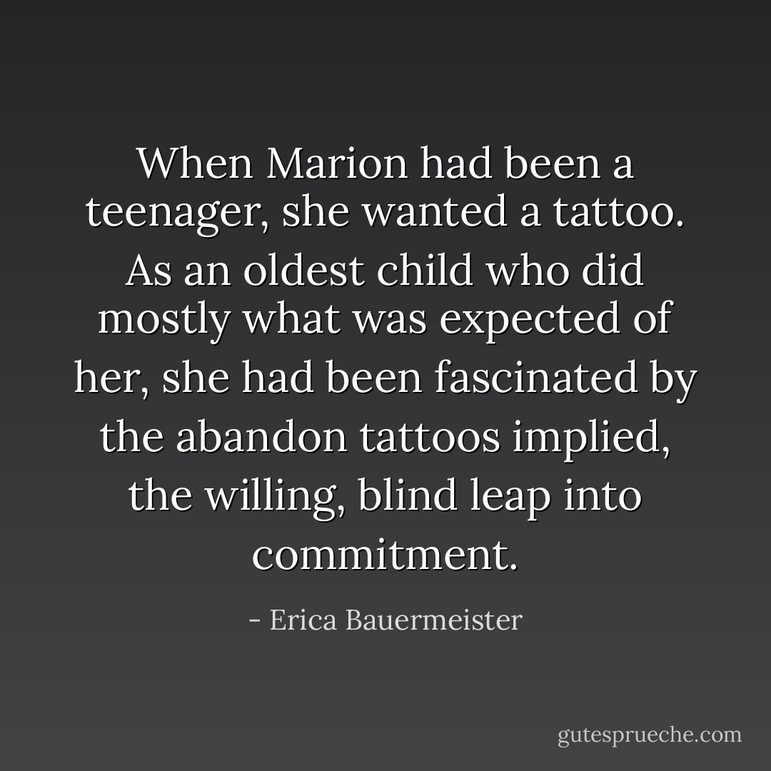 When Marion had been a teenager, she wanted a tattoo. As an oldest child who did mostly what was expected of her, she had been fascinated by the abandon tattoos implied, the willing, blind leap into commitment. - Erica Bauermeister