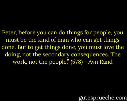 Peter, before you can do things for people, you must be the kind of man who can get things done. But to get things done, you must love the doing, not the secondary consequences. The work, not the people.” (578) - Ayn Rand