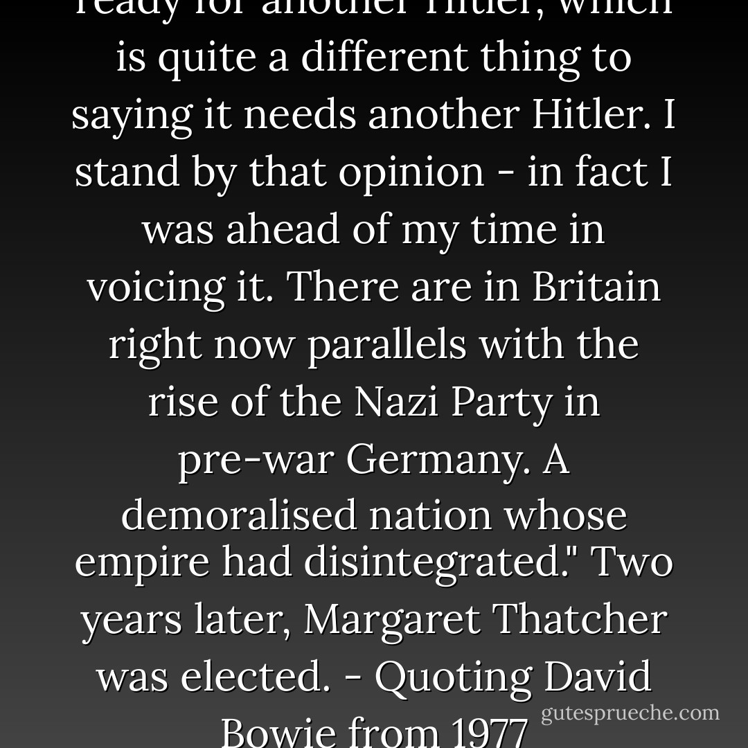 What I said was Britain was ready for another Hitler, which is quite a different thing to saying it needs another Hitler. I stand by that opinion - in fact I was ahead of my time in voicing it. There are in Britain right now parallels with the rise of the Nazi Party in pre-war Germany. A demoralised nation whose empire had disintegrated." Two years later, Margaret Thatcher was elected.<br />- Quoting David Bowie from 1977 - Mark Paytress