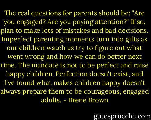 The real questions for parents should be: "Are you engaged? Are you paying attention?" If so, plan to make lots of mistakes and bad decisions. Imperfect parenting moments turn into gifts as our children watch us try to figure out what went wrong and how we can do better next time. The mandate is not to be perfect and raise happy children. Perfection doesn't exist, and I've found what makes children happy doesn't always prepare them to be courageous, engaged adults. - Brené Brown