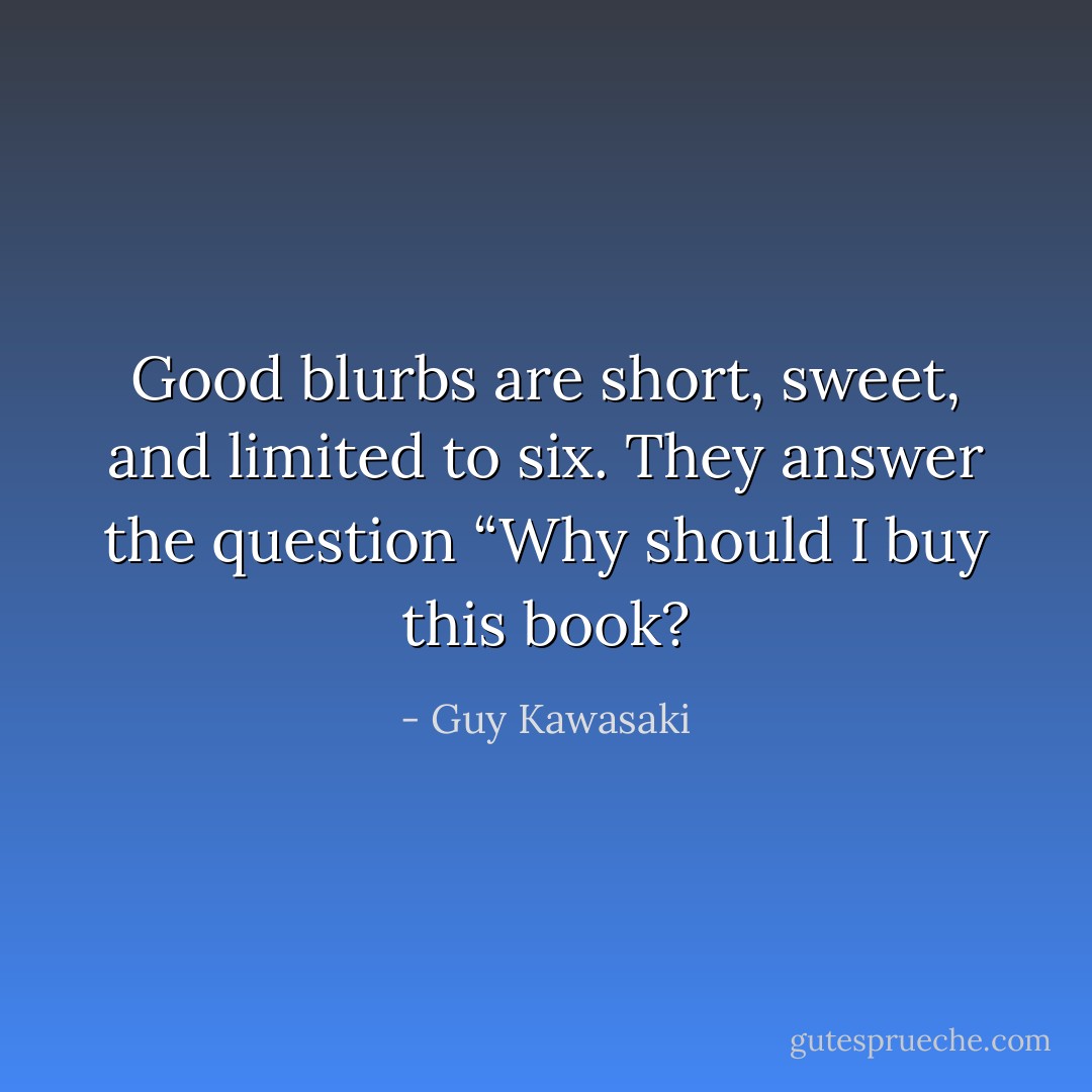 Good blurbs are short, sweet, and limited to six. They answer the question “Why should I buy this book? - Guy Kawasaki