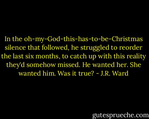 In the oh-my-God-this-has-to-be-Christmas silence that followed, he struggled to reorder the last six months, to catch up with this reality they'd somehow missed. He wanted her. She wanted him. Was it true? - J.R. Ward