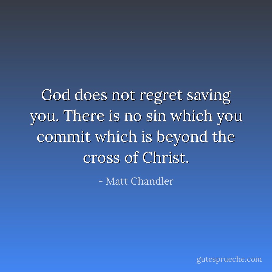 God does not regret saving you. There is no sin which you commit which is beyond the cross of Christ. - Matt Chandler