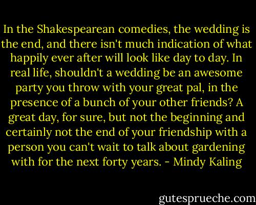 In the Shakespearean comedies, the wedding is the end, and there isn't much indication of what happily ever after will look like day to day. In real life, shouldn't a wedding be an awesome party you throw with your great pal, in the presence of a bunch of your other friends? A great day, for sure, but not the beginning and certainly not the end of your friendship with a person you can't wait to talk about gardening with for the next forty years. - Mindy Kaling