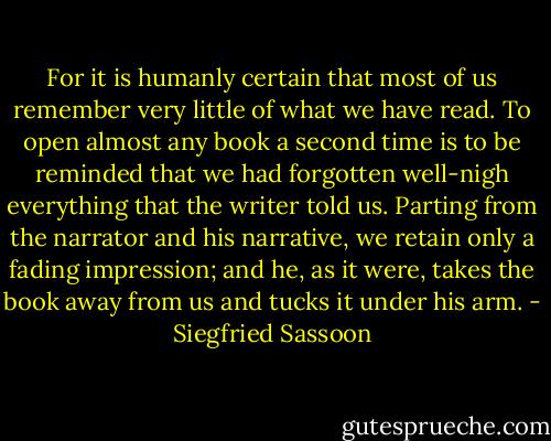 For it is humanly certain that most of us remember very little of what we have read. To open almost any book a second time is to be reminded that we had forgotten well-nigh everything that the writer told us. Parting from the narrator and his narrative, we retain only a fading impression; and he, as it were, takes the book away from us and tucks it under his arm. - Siegfried Sassoon