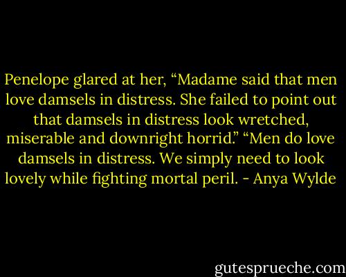 Penelope glared at her, “Madame said that men love damsels in distress. She failed to point out that damsels in distress look wretched, miserable and downright horrid.”<br />“Men do love damsels in distress. We simply need to look lovely while fighting mortal peril. - Anya Wylde