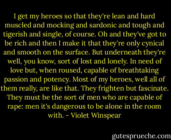I get my heroes so that they're lean and hard muscled and mocking and sardonic and tough and tigerish and single, of course. Oh and they've got to be rich and then I make it that they're only cynical and smooth on the surface. But underneath they're well, you know, sort of lost and lonely. In need of love but, when roused, capable of breathtaking passion and potency. Most of my heroes, well all of them really, are like that. They frighten but fascinate. They must be the sort of men who are capable of rape: men it's dangerous to be alone in the room with. - Violet Winspear