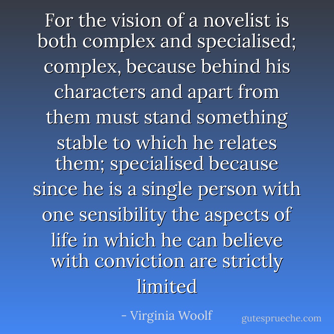 For the vision of a novelist is both complex and specialised; complex, because behind his characters and apart from them must stand something stable to which he relates them; specialised because since he is a single person with one sensibility the aspects of life in which he can believe with conviction are strictly limited - Virginia Woolf