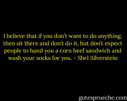 I believe that if you don’t want to do anything, then sit there and don’t do it, but don’t expect people to hand you a corn beef sandwich and wash your socks for you. - Shel Silverstein