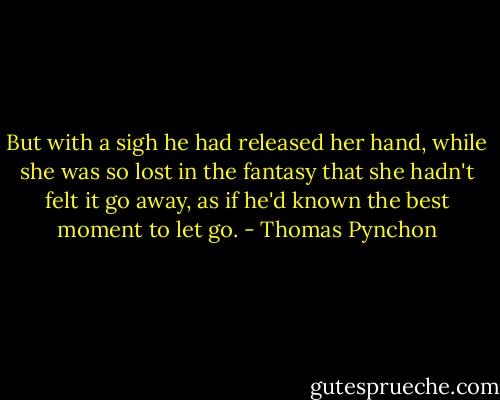 But with a sigh he had released her hand, while she was so lost in the fantasy that she hadn't felt it go away, as if he'd known the best moment to let go. - Thomas Pynchon