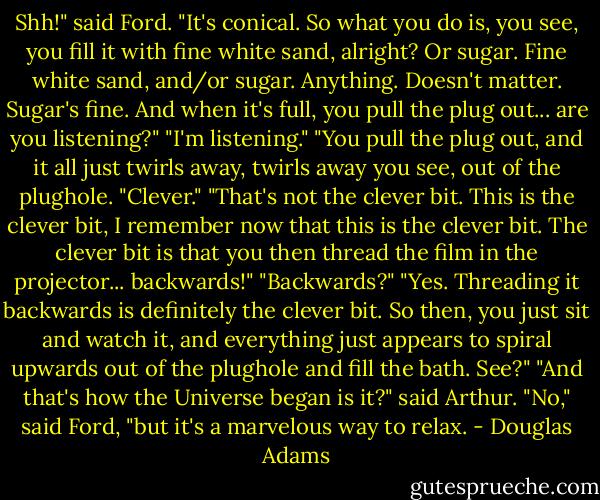 Shh!" said Ford. "It's conical. So what you do is, you see, you fill it with fine white sand, alright? Or sugar. Fine white sand, and/or sugar. Anything. Doesn't matter. Sugar's fine. And when it's full, you pull the plug out... are you listening?" "I'm listening." "You pull the plug out, and it all just twirls away, twirls away you see, out of the plughole. "Clever." "That's not the clever bit. This is the clever bit, I remember now that this is the clever bit. The clever bit is that you then thread the film in the projector... backwards!" "Backwards?" "Yes. Threading it backwards is definitely the clever bit. So then, you just sit and watch it, and everything just appears to spiral upwards out of the plughole and fill the bath. See?" "And that's how the Universe began is it?" said Arthur. "No," said Ford, "but it's a marvelous way to relax. - Douglas Adams