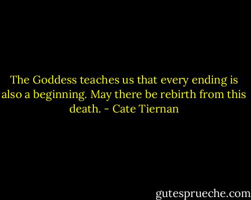 The Goddess teaches us that every ending is also a beginning. May there be rebirth from this death. - Cate Tiernan