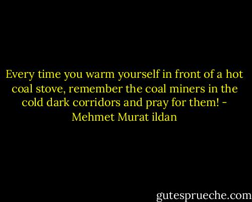 Every time you warm yourself in front of a hot coal stove, remember the coal miners in the cold dark corridors and pray for them! - Mehmet Murat ildan