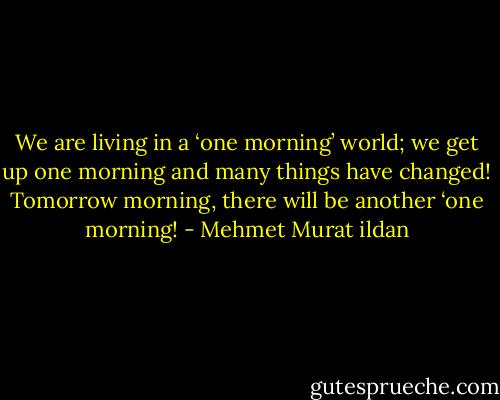 We are living in a ‘one morning’ world; we get up one morning and many things have changed! Tomorrow morning, there will be another ‘one morning! - Mehmet Murat ildan