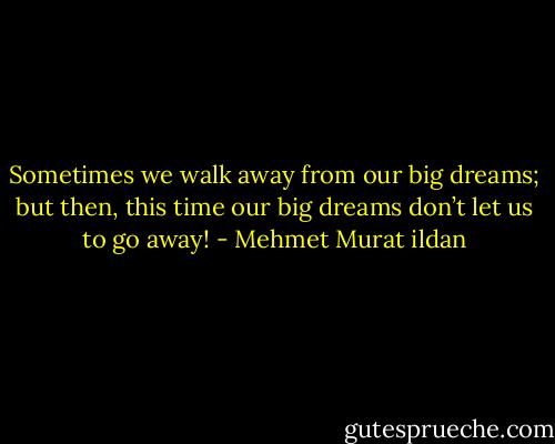 Sometimes we walk away from our big dreams; but then, this time our big dreams don’t let us to go away! - Mehmet Murat ildan