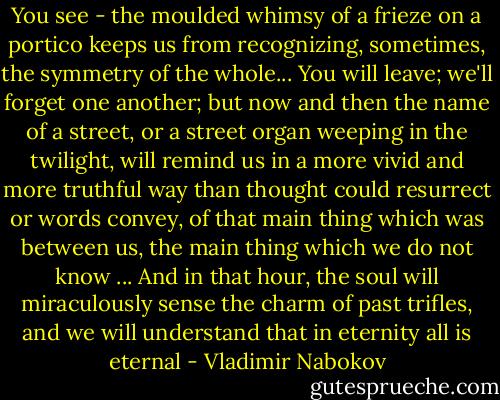 You see - the moulded whimsy of a frieze<br />on a portico keeps us from recognizing,<br />sometimes, the symmetry of the whole...<br />You will leave; we'll forget one another;<br />but now and then the name of a street,<br />or a street organ weeping in the twilight,<br />will remind us in a more vivid and more<br />truthful way than thought could resurrect<br />or words convey, of that main thing<br />which was between us, the main thing which<br />we do not know ... And in that hour, the soul<br />will miraculously sense the charm<br />of past trifles, and we will understand<br />that in eternity all is eternal - Vladimir Nabokov