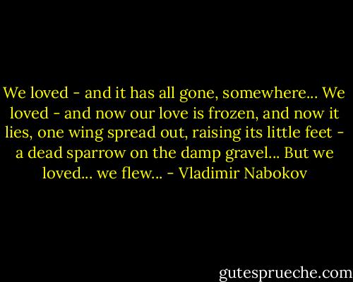 We loved - and it has all gone, somewhere...<br />We loved - and now our love is frozen,<br />and now it lies, one wing spread out, raising<br />its little feet - a dead sparrow on the damp<br />gravel... But we loved... we flew... - Vladimir Nabokov
