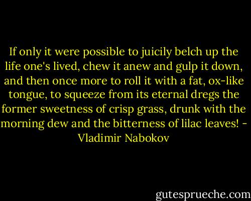 If only<br />it were possible to juicily belch up the life<br />one's lived, chew it anew and gulp it down,<br />and then once more to roll it with a fat,<br />ox-like tongue, to squeeze from its eternal<br />dregs the former sweetness of crisp grass,<br />drunk with the morning dew and the bitterness<br />of lilac leaves! - Vladimir Nabokov