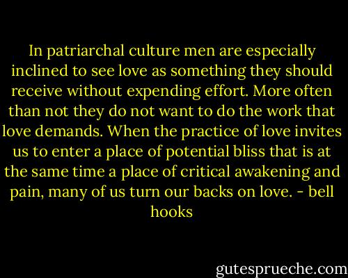 In patriarchal culture men are especially inclined to see love as something they should receive without expending effort. More often than not they do not want to do the work that love demands. When the practice of love invites us to enter a place of potential bliss that is at the same time a place of critical awakening and pain, many of us turn our backs on love. - bell hooks